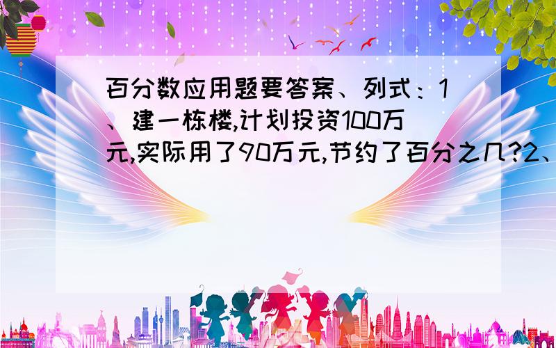 百分数应用题要答案、列式：1、建一栋楼,计划投资100万元,实际用了90万元,节约了百分之几?2、建一栋楼90万元,比计划节约了10%,计划投资多少万元?3、建一栋楼,计划投资100万元,实际节约了10%