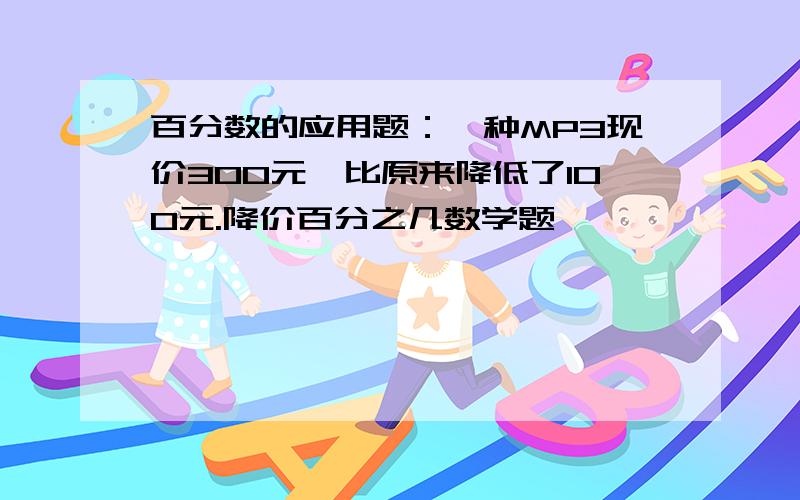 百分数的应用题：一种MP3现价300元,比原来降低了100元.降价百分之几数学题