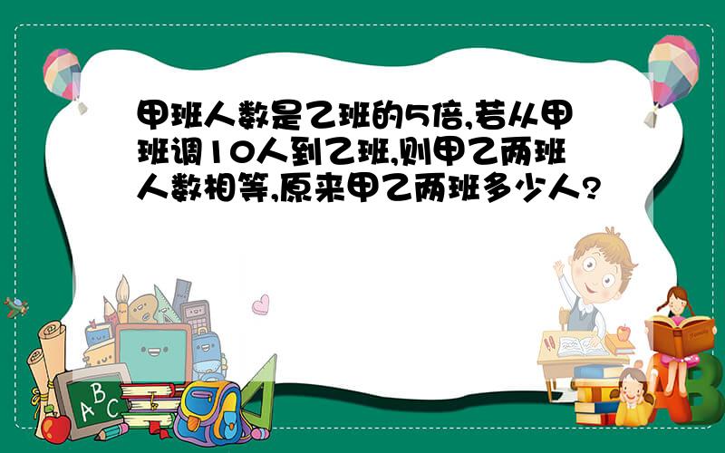 甲班人数是乙班的5倍,若从甲班调10人到乙班,则甲乙两班人数相等,原来甲乙两班多少人?