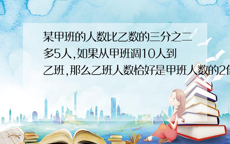 某甲班的人数比乙数的三分之二多5人,如果从甲班调10人到乙班,那么乙班人数恰好是甲班人数的2倍,求甲乙两班原来的人数快点啊,谢谢了,要紧,谢谢谢  在线等