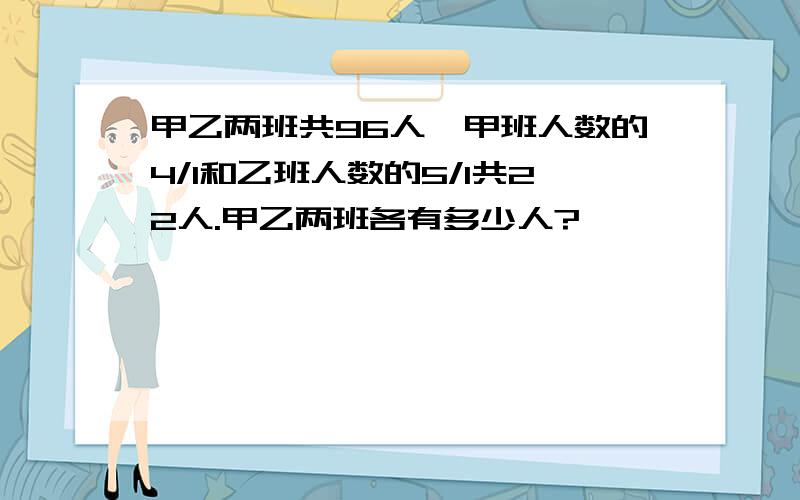 甲乙两班共96人,甲班人数的4/1和乙班人数的5/1共22人.甲乙两班各有多少人?