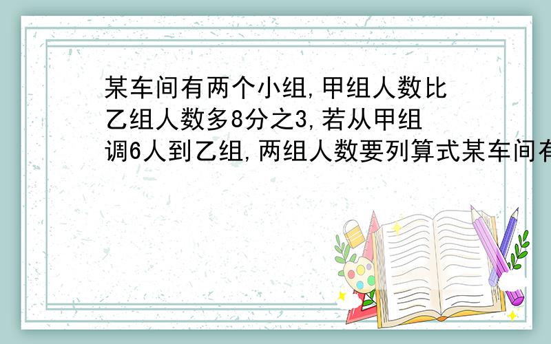 某车间有两个小组,甲组人数比乙组人数多8分之3,若从甲组调6人到乙组,两组人数要列算式某车间有两个小组，甲组人数比乙组人数多8分之3，若从甲组调6人到乙组，两组人数正好相等，求原