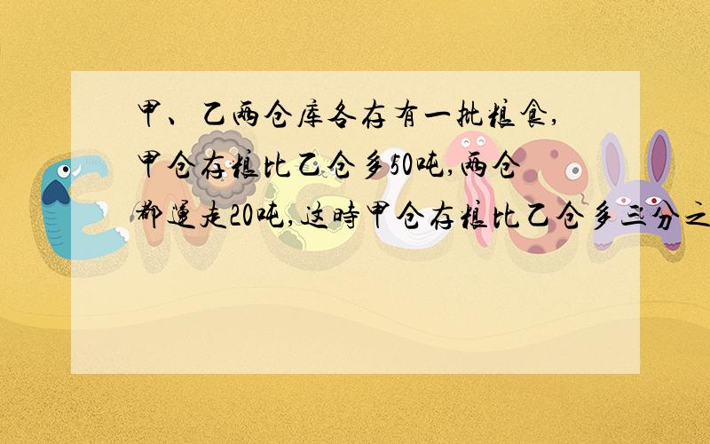 甲、乙两仓库各存有一批粮食,甲仓存粮比乙仓多50吨,两仓都运走20吨,这时甲仓存粮比乙仓多三分之一,求：乙仓库原来存粮多少吨?帮帮忙吧!谢谢啦!急呀!~~~~(>_