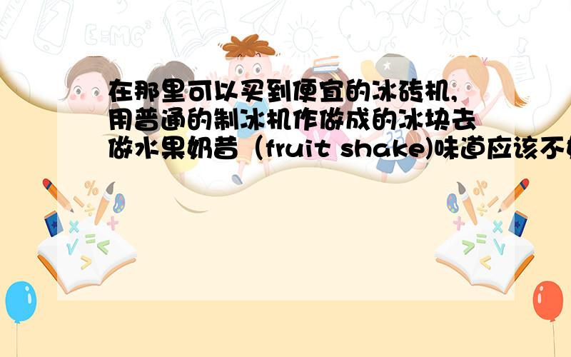 在那里可以买到便宜的冰砖机,用普通的制冰机作做成的冰块去做水果奶昔（fruit shake)味道应该不好吧?