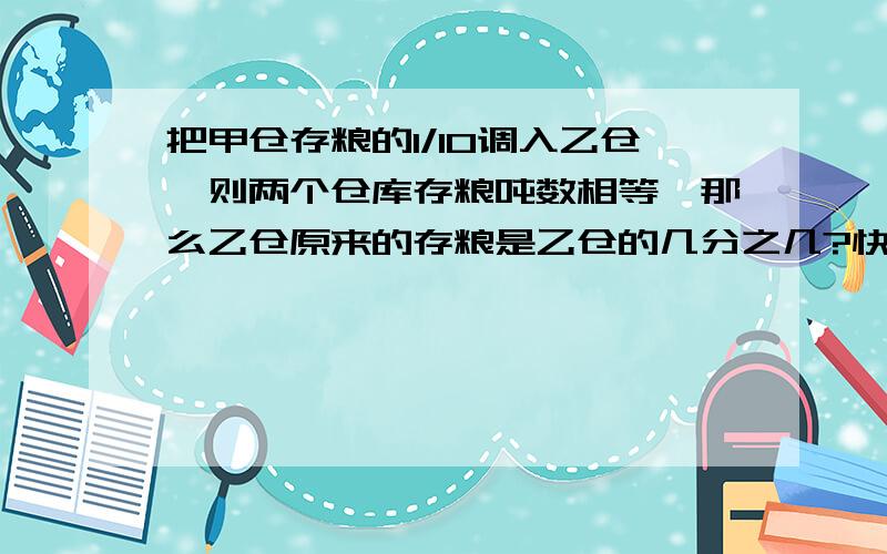 把甲仓存粮的1/10调入乙仓,则两个仓库存粮吨数相等,那么乙仓原来的存粮是乙仓的几分之几?快!