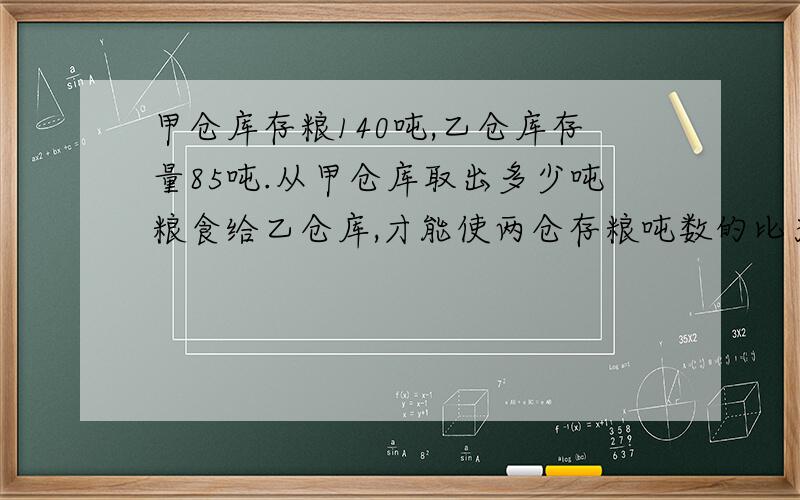 甲仓库存粮140吨,乙仓库存量85吨.从甲仓库取出多少吨粮食给乙仓库,才能使两仓存粮吨数的比为7：8