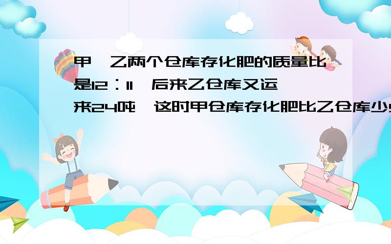 甲丶乙两个仓库存化肥的质量比是12：11,后来乙仓库又运来24吨,这时甲仓库存化肥比乙仓库少9分之1..甲丶乙两个仓库存化肥的质量比是12：11,后来乙仓库又运来24吨,这时甲仓库存化肥比乙仓