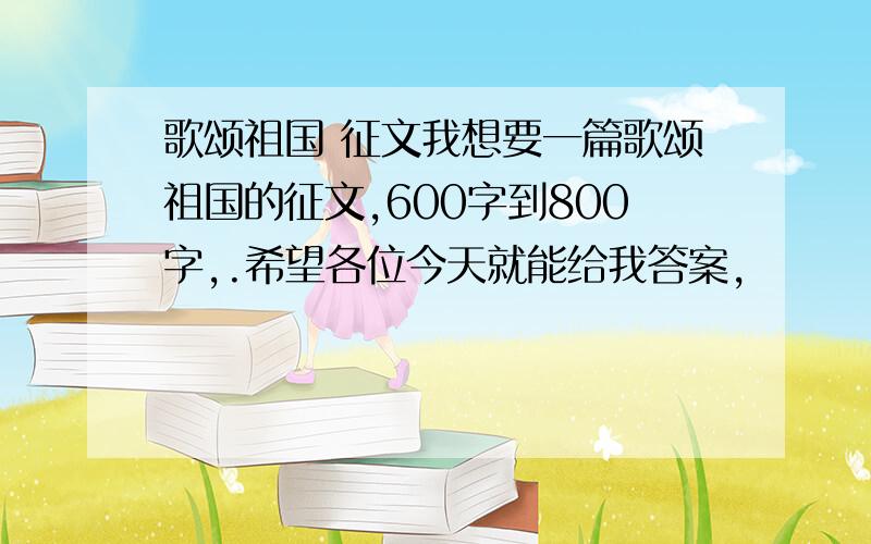 歌颂祖国 征文我想要一篇歌颂祖国的征文,600字到800字,.希望各位今天就能给我答案,