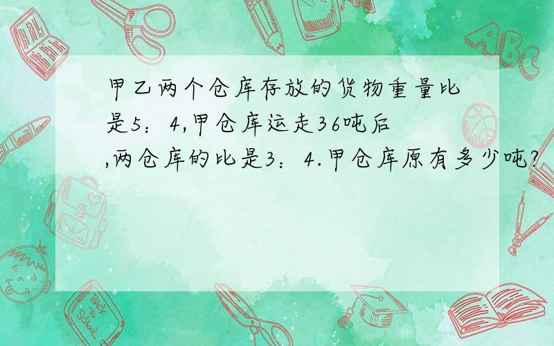 甲乙两个仓库存放的货物重量比是5：4,甲仓库运走36吨后,两仓库的比是3：4.甲仓库原有多少吨?