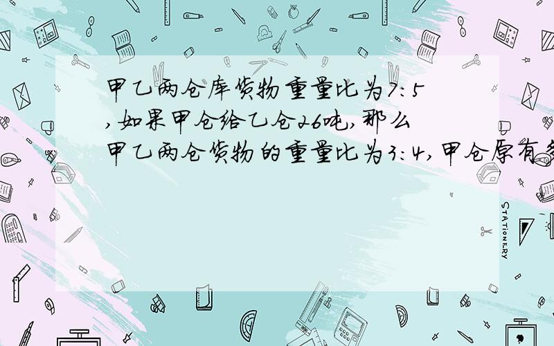 甲乙两仓库货物重量比为7：5,如果甲仓给乙仓26吨,那么甲乙两仓货物的重量比为3：4,甲仓原有多少货物?不能用