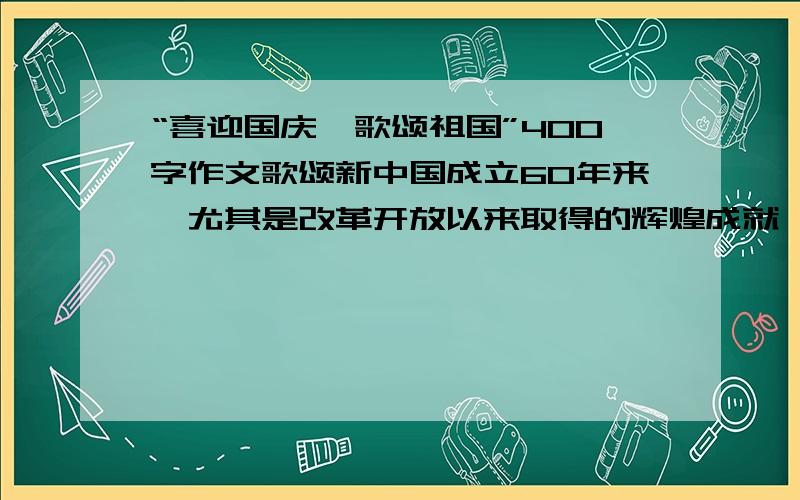 “喜迎国庆,歌颂祖国”400字作文歌颂新中国成立60年来,尤其是改革开放以来取得的辉煌成就,国家综合国力大幅提升,国际地位和影响显著提高；歌颂党和政府出台的各项惠民政策使全国人民