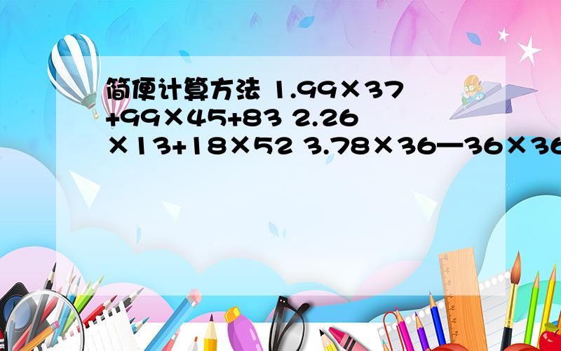 简便计算方法 1.99×37+99×45+83 2.26×13+18×52 3.78×36—36×36—36×2 4.125×（8+4）×25 1.99×37+99×45+832.26×13+18×523.78×36—36×36—36×24.125×（8+4）×25