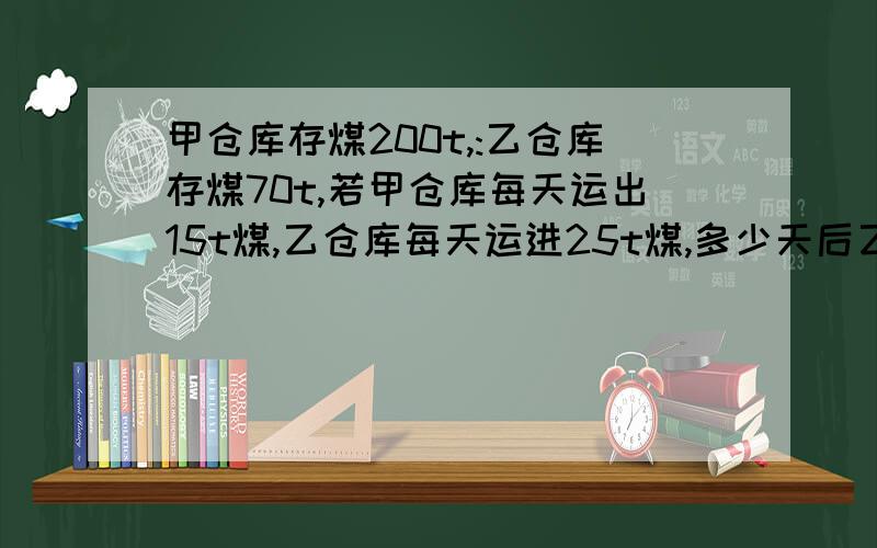 甲仓库存煤200t,:乙仓库存煤70t,若甲仓库每天运出15t煤,乙仓库每天运进25t煤,多少天后乙仓库存煤比甲仓库多1倍?设x天后乙仓库存煤比甲仓库多1倍,这时甲仓库有煤（）t乙仓库有煤（）t,可得