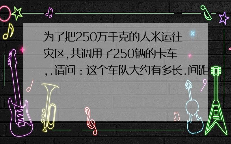 为了把250万千克的大米运往灾区,共调用了250辆的卡车,.请问：这个车队大约有多长.间距