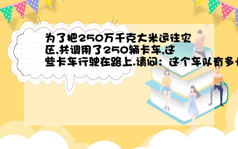 为了把250万千克大米运往灾区,共调用了250辆卡车,这些卡车行驶在路上.请问：这个车队有多长?