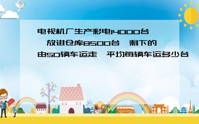 电视机厂生产彩电14000台,放进仓库8500台,剩下的由50辆车运走,平均每辆车运多少台