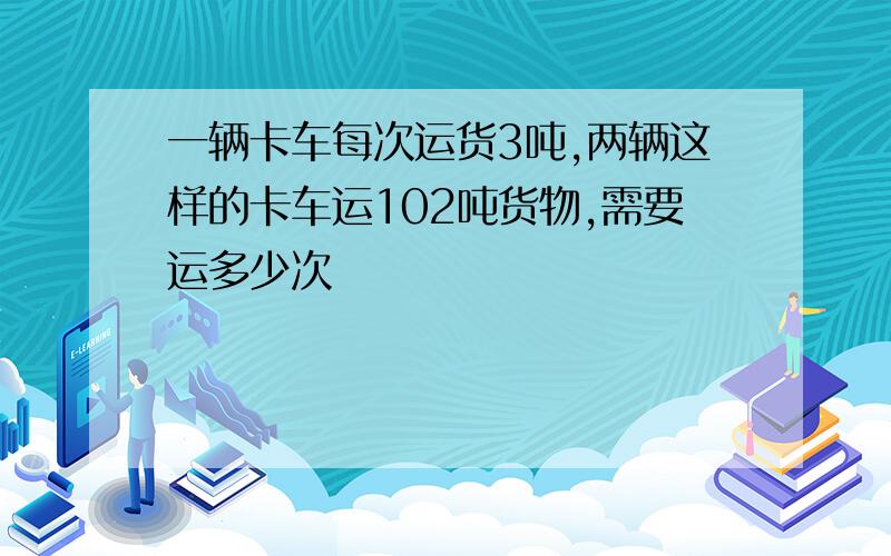 一辆卡车每次运货3吨,两辆这样的卡车运102吨货物,需要运多少次