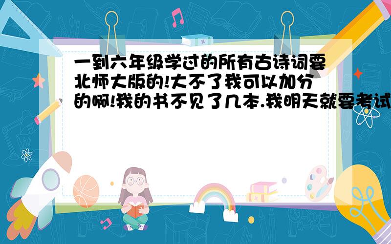 一到六年级学过的所有古诗词要北师大版的!大不了我可以加分的啊!我的书不见了几本.我明天就要考试了!要不要五年级的就行了