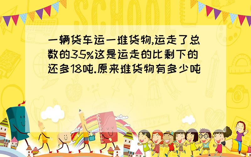 一辆货车运一堆货物,运走了总数的35%这是运走的比剩下的还多18吨.原来堆货物有多少吨