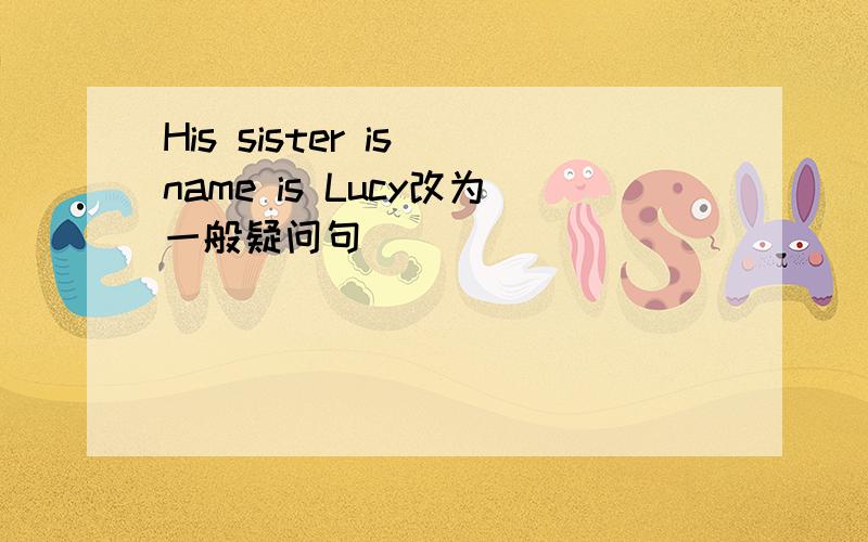 His sister is name is Lucy改为一般疑问句