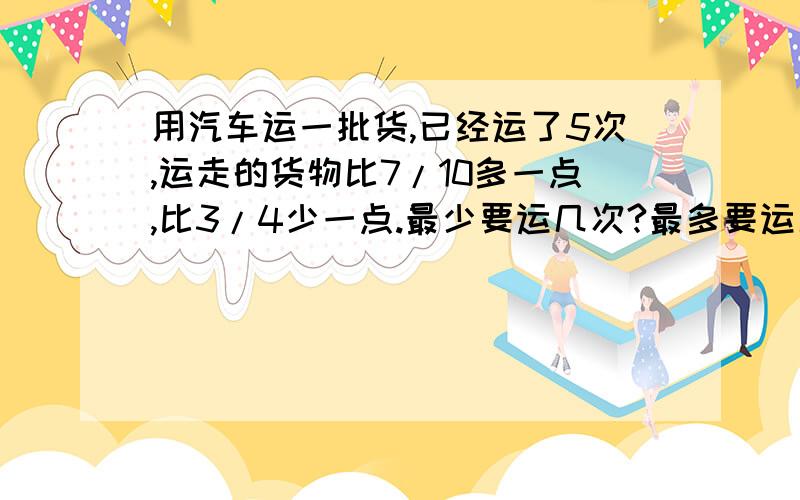 用汽车运一批货,已经运了5次,运走的货物比7/10多一点,比3/4少一点.最少要运几次?最多要运几次?