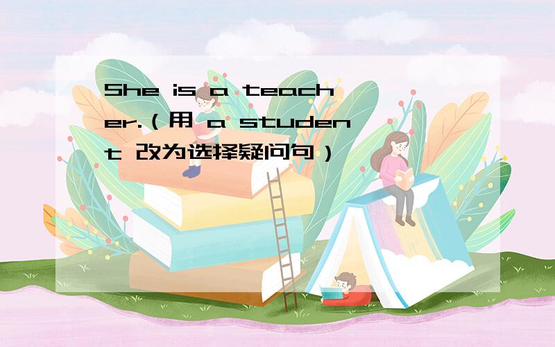 She is a teacher.（用 a student 改为选择疑问句）