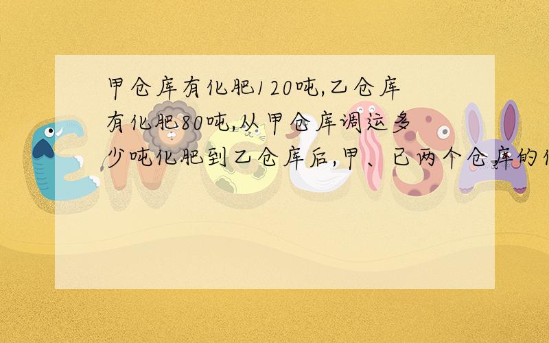 甲仓库有化肥120吨,乙仓库有化肥80吨,从甲仓库调运多少吨化肥到乙仓库后,甲、已两个仓库的化肥质量的比是2: