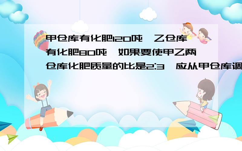 甲仓库有化肥120吨,乙仓库有化肥80吨,如果要使甲乙两仓库化肥质量的比是2:3,应从甲仓库调运多少%甲仓库有化肥120吨,乙仓库有化肥80吨,如果要使甲乙两仓库化肥质量的比是2:3,应从甲仓库调