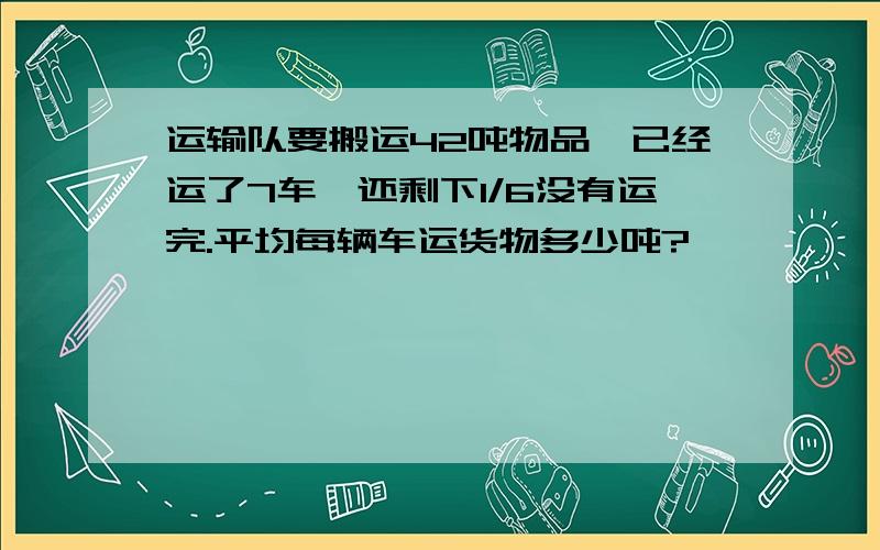 运输队要搬运42吨物品,已经运了7车,还剩下1/6没有运完.平均每辆车运货物多少吨?