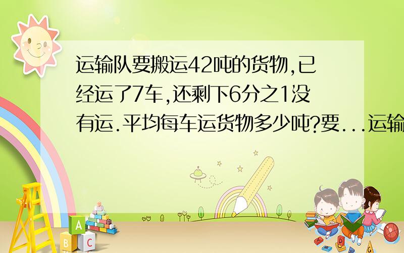 运输队要搬运42吨的货物,已经运了7车,还剩下6分之1没有运.平均每车运货物多少吨?要...运输队要搬运42吨的货物,已经运了7车,还剩下6分之1没有运.平均每车运货物多少吨?要算试.