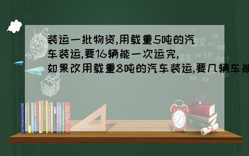 装运一批物资,用载重5吨的汽车装运,要16辆能一次运完,如果改用载重8吨的汽车装运,要几辆车能一次运完列式