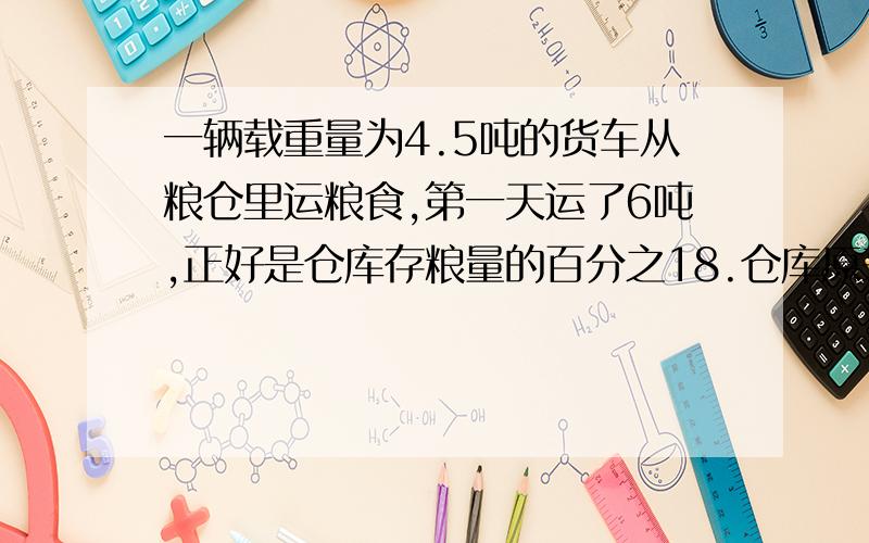 一辆载重量为4.5吨的货车从粮仓里运粮食,第一天运了6吨,正好是仓库存粮量的百分之18.仓库原来有粮食多少吨?