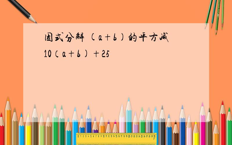 因式分解 (a+b)的平方减10（a+b)+25