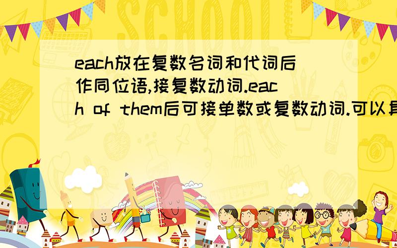 each放在复数名词和代词后作同位语,接复数动词.each of them后可接单数或复数动词.可以具体的举几个列子吗?我只知道each放在复数名词后做同位语接复数动词。each放在代词后作同位语有这样的