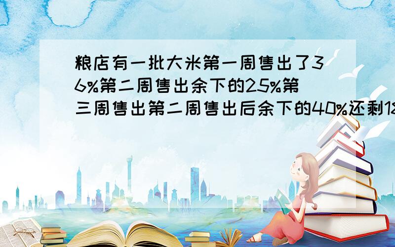 粮店有一批大米第一周售出了36%第二周售出余下的25%第三周售出第二周售出后余下的40%还剩180千克粮店原有大米多少千克请把算式列出来