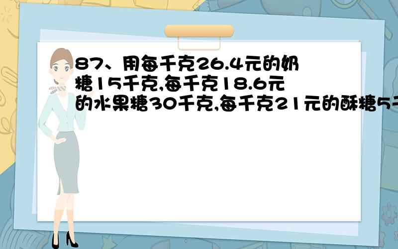 87、用每千克26.4元的奶糖15千克,每千克18.6元的水果糖30千克,每千克21元的酥糖5千克,混合成什锦糖,什锦糖每千克多少元?88、从甲地到乙地的全程是60千米,小明骑自行车从甲地到乙地的速度是1