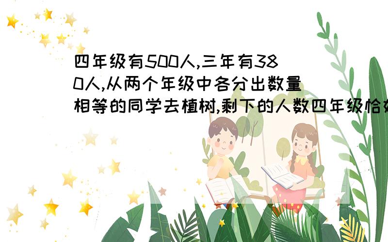 四年级有500人,三年有380人,从两个年级中各分出数量相等的同学去植树,剩下的人数四年级恰好是三年级的3三年有380人，从两个年级中各分出数量相等的同学去植树，剩下的人数四年级恰好是