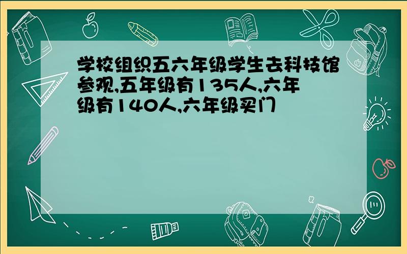 学校组织五六年级学生去科技馆参观,五年级有135人,六年级有140人,六年级买门