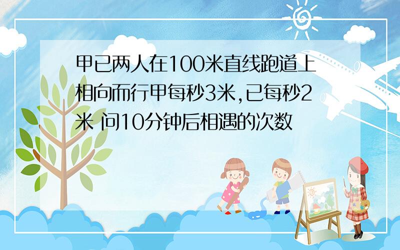 甲已两人在100米直线跑道上相向而行甲每秒3米,已每秒2米 问10分钟后相遇的次数