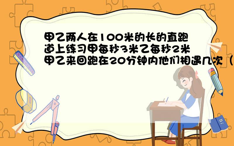 甲乙两人在100米的长的直跑道上练习甲每秒3米乙每秒2米甲乙来回跑在20分钟内他们相遇几次（是从两端出发的 ）