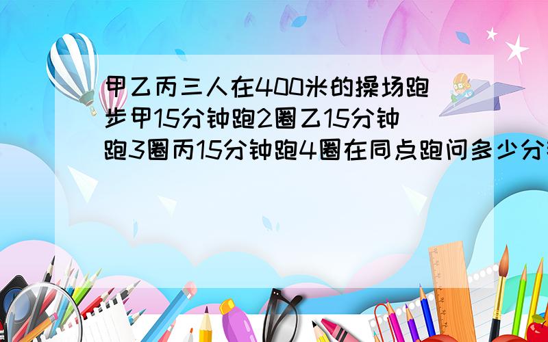 甲乙丙三人在400米的操场跑步甲15分钟跑2圈乙15分钟跑3圈丙15分钟跑4圈在同点跑问多少分钟后三人再次相遇