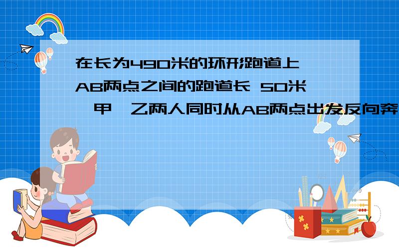 在长为490米的环形跑道上,AB两点之间的跑道长 50米,甲、乙两人同时从AB两点出发反向奔跑．两人相遇后,在长为490米的环形跑道上,AB两点之间的跑道长 50米,甲、乙两人同时从AB两点出发反向奔