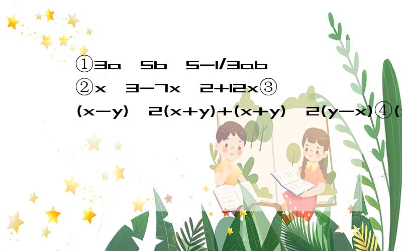 ①3a^5b^5-1/3ab②x^3-7x^2+12x③(x-y)^2(x+y)+(x+y)^2(y-x)④(x^2-3)^2-x(x^2-3)-2x^2⑤先化简再求值：(a+2b)^2+2(a+2b)(2a+b)+(2a+b)^2其中a=11/5 ,b= - 6/5⑥因为7*8*9*10+1=7*（7+1）*（7+2）*（7+3）+1=〔7*（7+3）〕*〔（7+1）*（