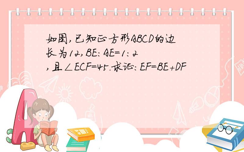 如图,已知正方形ABCD的边长为12,BE:AE=1:2,且∠ECF=45.求证：EF=BE+DF