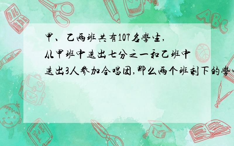 甲、乙两班共有107名学生,从甲班中选出七分之一和乙班中选出3人参加合唱团,那么两个班剩下的学生人数相等.原来甲、乙两班各有多少人?