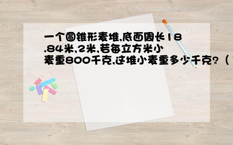 一个圆锥形麦堆,底面周长18.84米,2米,若每立方米小麦重800千克,这堆小麦重多少千克?（1）占地多少?（2）麦堆的体积多少?（3）若每立方米小麦重800千克,这堆小麦重多少吨?（保留整数）