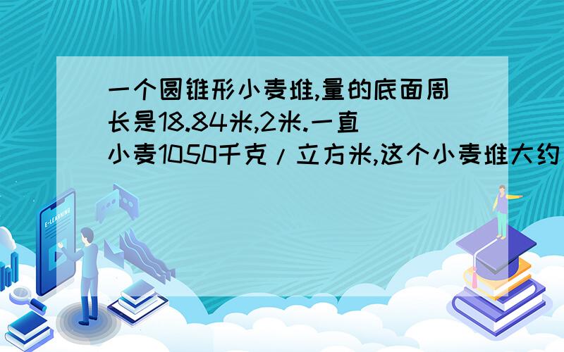 一个圆锥形小麦堆,量的底面周长是18.84米,2米.一直小麦1050千克/立方米,这个小麦堆大约有多少千克?