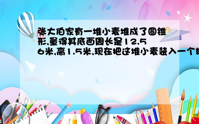 张大伯家有一堆小麦堆成了圆锥形,量得其底面周长是12.56米,高1.5米,现在把这堆小麦装入一个粮囤,装好后粮囤的口距小麦平面的距离占粮囤深的   5      已知粮囤的底面积是9平方米,粮囤深多