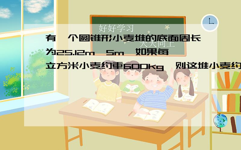 有一个圆锥形小麦堆的底面周长为25.12m,5m,如果每立方米小麦约重600kg,则这堆小麦约重多少千克?