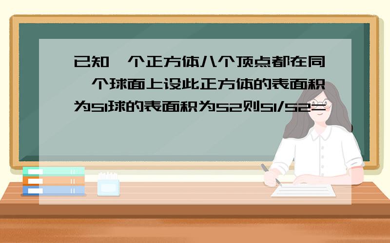 已知一个正方体八个顶点都在同一个球面上设此正方体的表面积为S1球的表面积为S2则S1/S2=